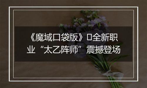 《魔域口袋版》​全新职业“太乙阵师”震撼登场
