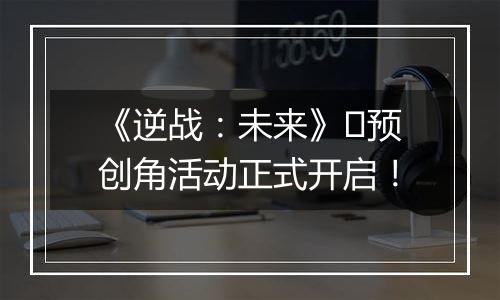 《逆战：未来》​预创角活动正式开启！