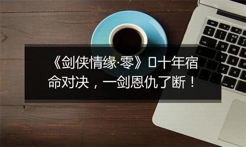 《剑侠情缘·零》​十年宿命对决，一剑恩仇了断！
