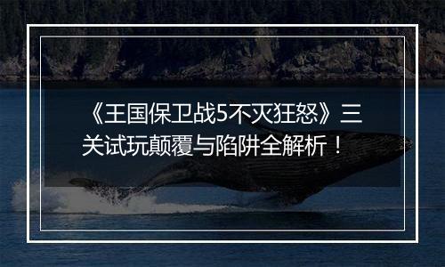 《王国保卫战5不灭狂怒》三关试玩颠覆与陷阱全解析！
