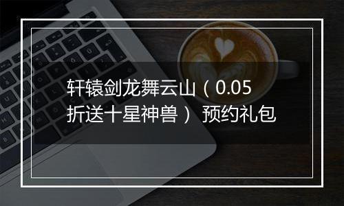 轩辕剑龙舞云山（0.05折送十星神兽） 预约礼包