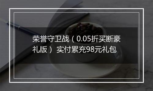 荣誉守卫战（0.05折买断豪礼版） 实付累充98元礼包