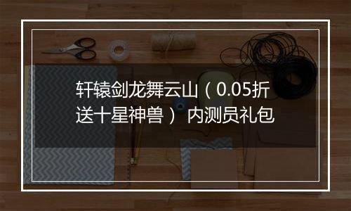 轩辕剑龙舞云山（0.05折送十星神兽） 内测员礼包