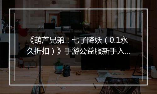 《葫芦兄弟：七子降妖（0.1永久折扣）》手游公益服新手入门攻略