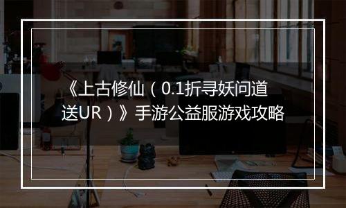 《上古修仙（0.1折寻妖问道送UR）》手游公益服游戏攻略