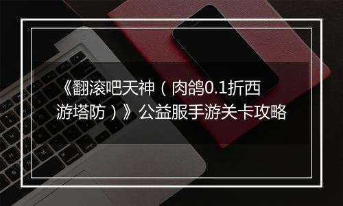 《翻滚吧天神（肉鸽0.1折西游塔防）》公益服手游关卡攻略