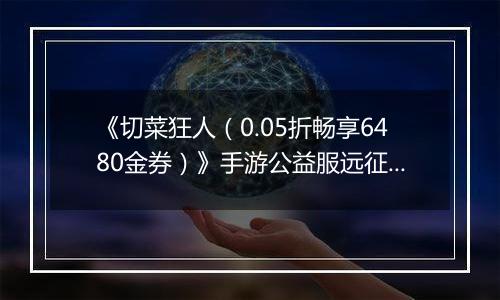 《切菜狂人（0.05折畅享6480金券）》手游公益服远征篇