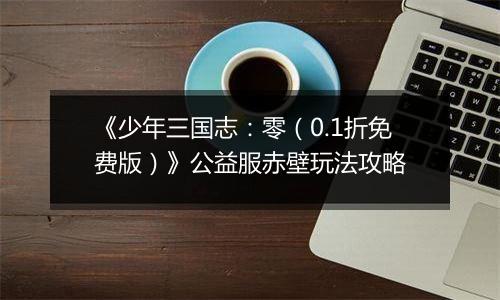 《少年三国志：零（0.1折免费版）》公益服赤壁玩法攻略