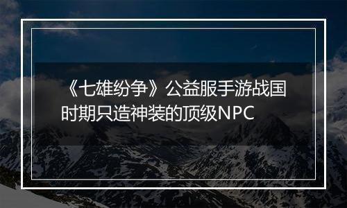 《七雄纷争》公益服手游战国时期只造神装的顶级NPC
