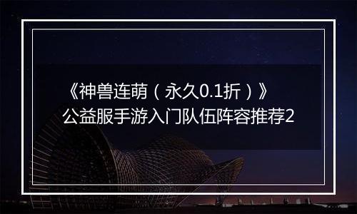 《神兽连萌（永久0.1折）》公益服手游入门队伍阵容推荐2