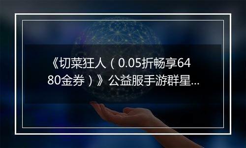 《切菜狂人（0.05折畅享6480金券）》公益服手游群星阵容推荐