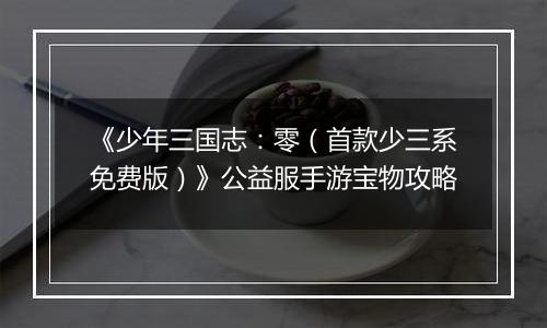 《少年三国志：零（首款少三系免费版）》公益服手游宝物攻略