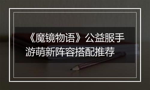 《魔镜物语》公益服手游萌新阵容搭配推荐