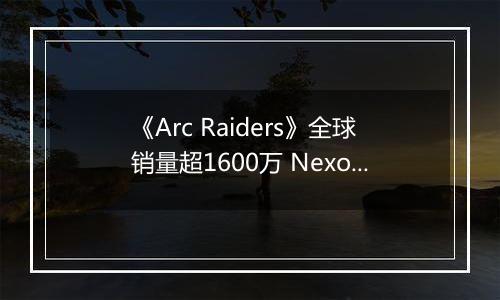 《Arc Raiders》全球销量超1600万 Nexon创收破纪录