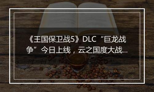《王国保卫战5》DLC“巨龙战争”今日上线，云之国度大战正式打响