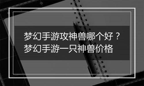 梦幻手游攻神兽哪个好？梦幻手游一只神兽价格