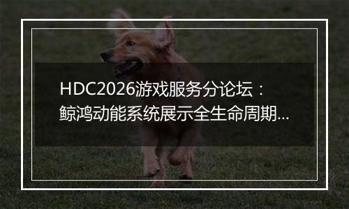 HDC2026游戏服务分论坛：鲸鸿动能系统展示全生命周期增长方案，助力开发者跑通“买变一体”正循环