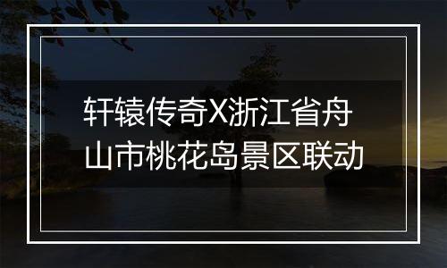 轩辕传奇X浙江省舟山市桃花岛景区联动