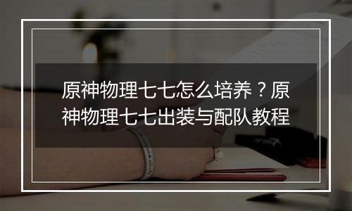 原神物理七七怎么培养？原神物理七七出装与配队教程