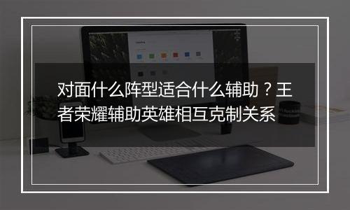 对面什么阵型适合什么辅助？王者荣耀辅助英雄相互克制关系