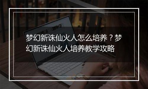 梦幻新诛仙火人怎么培养？梦幻新诛仙火人培养教学攻略