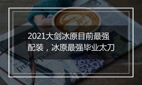 2021大剑冰原目前最强配装，冰原最强毕业太刀