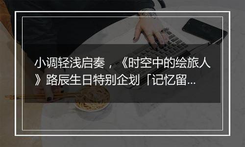 小调轻浅启奏，《时空中的绘旅人》路辰生日特别企划「记忆留声·流光」上线！