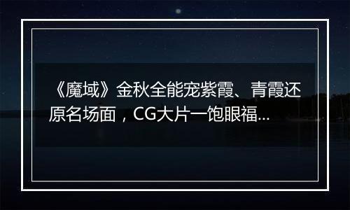 《魔域》金秋全能宠紫霞、青霞还原名场面，CG大片一饱眼福！