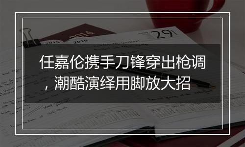 任嘉伦携手刀锋穿出枪调，潮酷演绎用脚放大招
