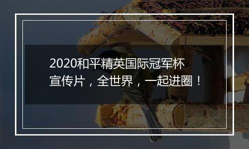 2020和平精英国际冠军杯宣传片，全世界，一起进圈！