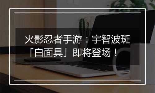 火影忍者手游：宇智波斑「白面具」即将登场！