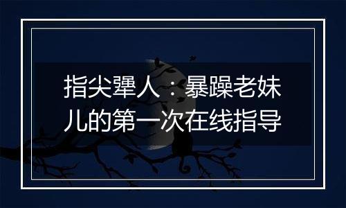 指尖犟人：暴躁老妹儿的第一次在线指导