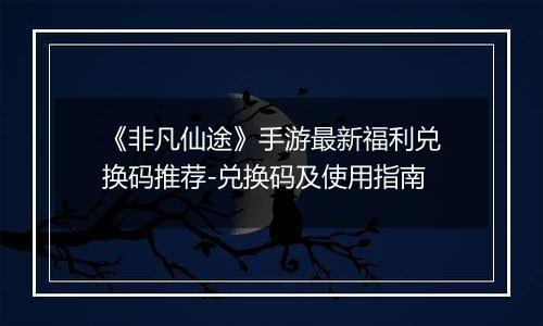《非凡仙途》手游最新福利兑换码推荐-兑换码及使用指南