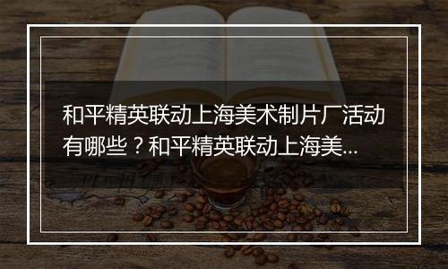 和平精英联动上海美术制片厂活动有哪些？和平精英联动上海美术制片厂活动介绍
