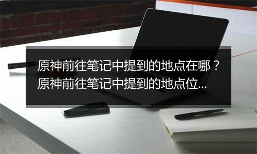原神前往笔记中提到的地点在哪？原神前往笔记中提到的地点位置
