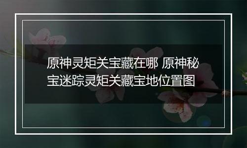 原神灵矩关宝藏在哪 原神秘宝迷踪灵矩关藏宝地位置图