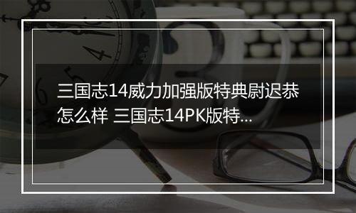 三国志14威力加强版特典尉迟恭怎么样 三国志14PK版特典人物尉迟恭背景介绍