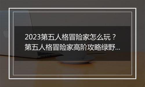 2023第五人格冒险家怎么玩？第五人格冒险家高阶攻略绿野仙踪