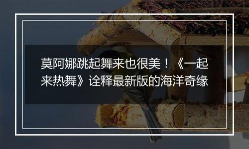 莫阿娜跳起舞来也很美！《一起来热舞》诠释最新版的海洋奇缘