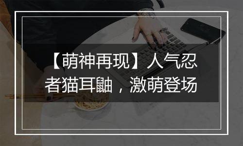 【萌神再现】人气忍者猫耳鼬，激萌登场