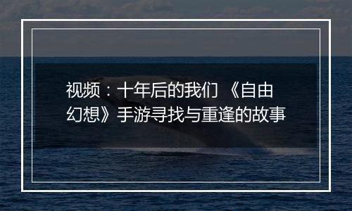 视频：十年后的我们 《自由幻想》手游寻找与重逢的故事