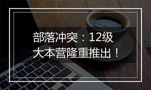 部落冲突：12级大本营隆重推出！