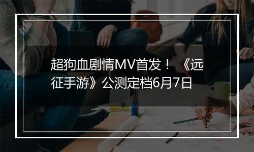 超狗血剧情MV首发！ 《远征手游》公测定档6月7日