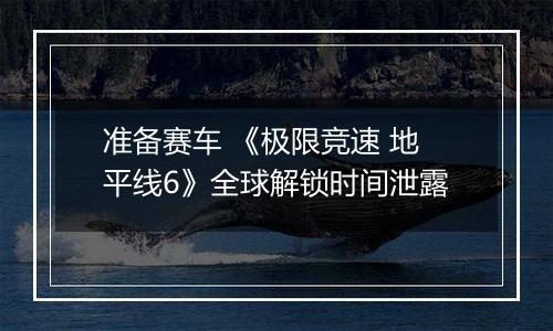 准备赛车 《极限竞速 地平线6》全球解锁时间泄露