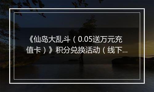 《仙岛大乱斗（0.05送万元充值卡）》积分兑换活动（线下申请）