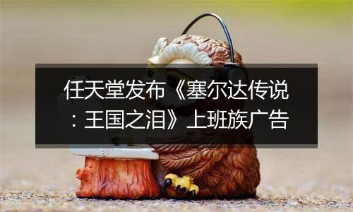 任天堂发布《塞尔达传说：王国之泪》上班族广告