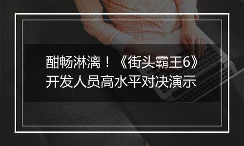酣畅淋漓！《街头霸王6》开发人员高水平对决演示