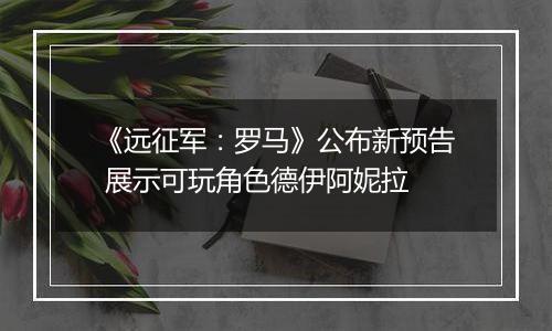 《远征军：罗马》公布新预告 展示可玩角色德伊阿妮拉