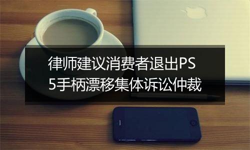 律师建议消费者退出PS5手柄漂移集体诉讼仲裁