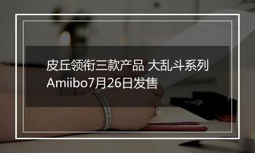 皮丘领衔三款产品 大乱斗系列Amiibo7月26日发售
